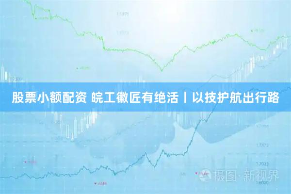 股票小额配资 皖工徽匠有绝活丨以技护航出行路