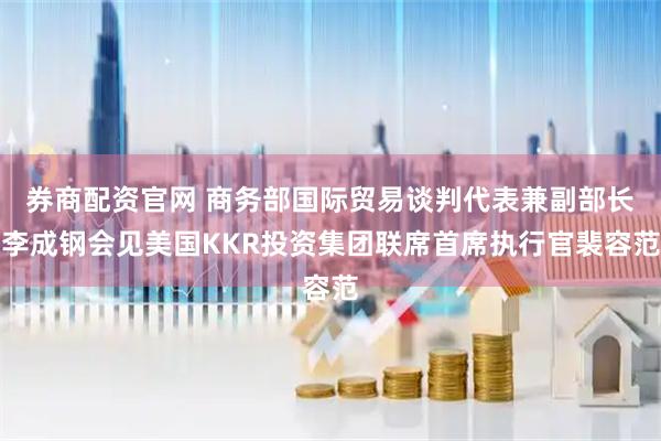 券商配资官网 商务部国际贸易谈判代表兼副部长李成钢会见美国KKR投资集团联席首席执行官裴容范