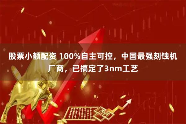 股票小额配资 100%自主可控，中国最强刻蚀机厂商，已搞定了3nm工艺