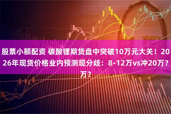 股票小额配资 碳酸锂期货盘中突破10万元大关！2026年现货价格业内预测现分歧：8-12万vs冲20万？