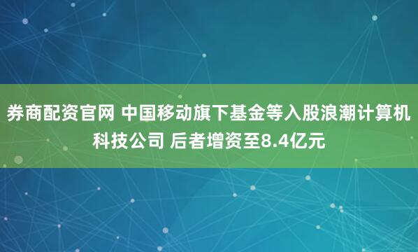 券商配资官网 中国移动旗下基金等入股浪潮计算机科技公司 后者增资至8.4亿元