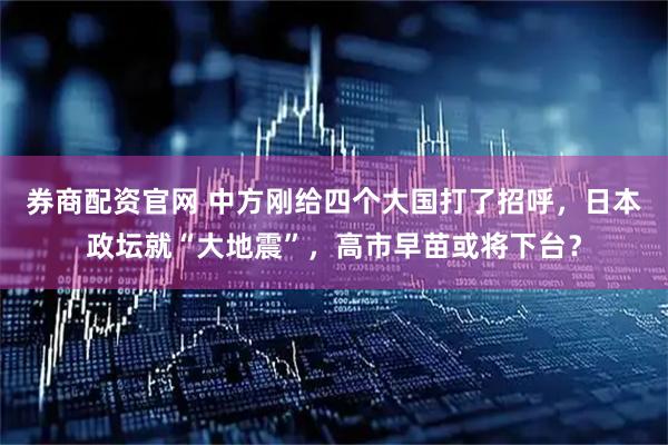 券商配资官网 中方刚给四个大国打了招呼,日本政坛就“大地震”,高市早苗或将下台?