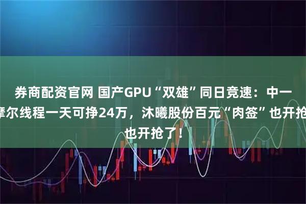 券商配资官网 国产GPU“双雄”同日竞速：中一签摩尔线程一天可挣24万，沐曦股份百元“肉签”也开抢了！