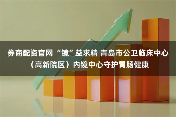券商配资官网 “镜”益求精 青岛市公卫临床中心（高新院区）内镜中心守护胃肠健康