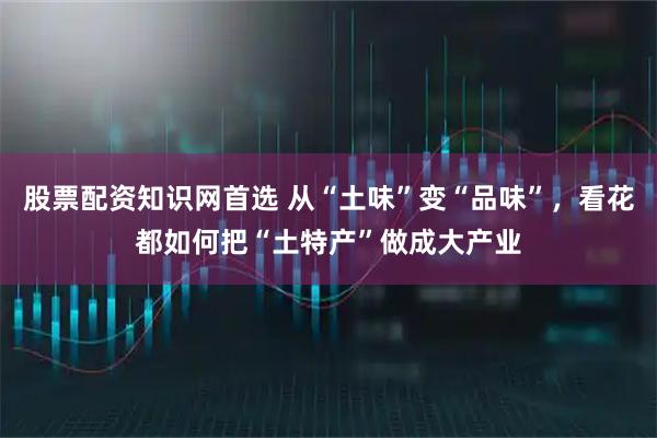 股票配资知识网首选 从“土味”变“品味”，看花都如何把“土特产”做成大产业