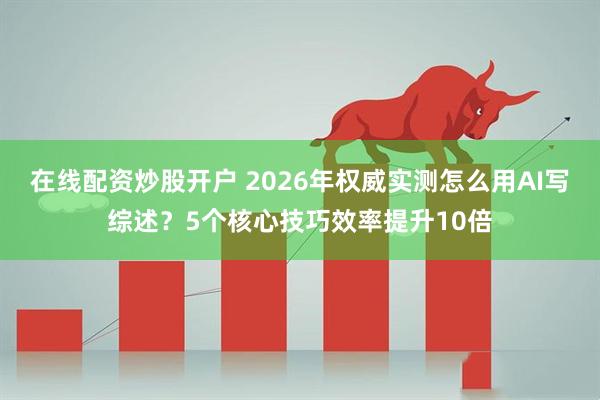 在线配资炒股开户 2026年权威实测怎么用AI写综述？5个核心技巧效率提升10倍