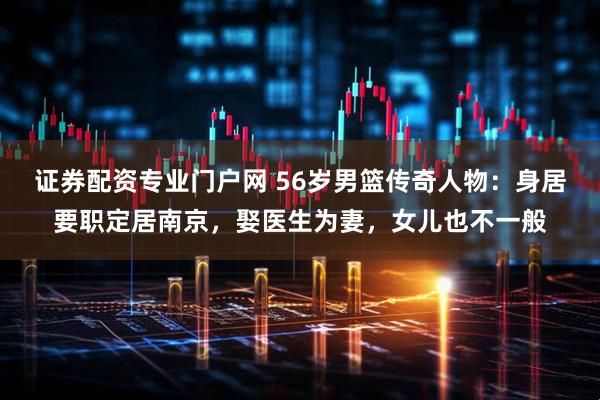 证券配资专业门户网 56岁男篮传奇人物：身居要职定居南京，娶医生为妻，女儿也不一般