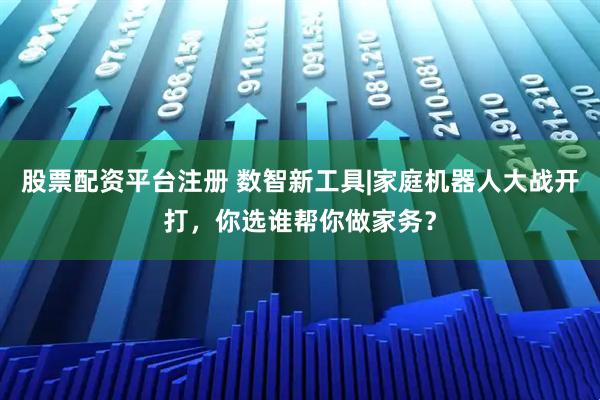 股票配资平台注册 数智新工具|家庭机器人大战开打，你选谁帮你做家务？