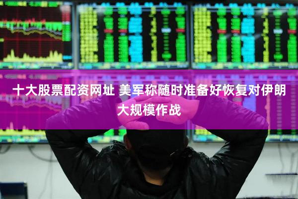 十大股票配资网址 美军称随时准备好恢复对伊朗大规模作战