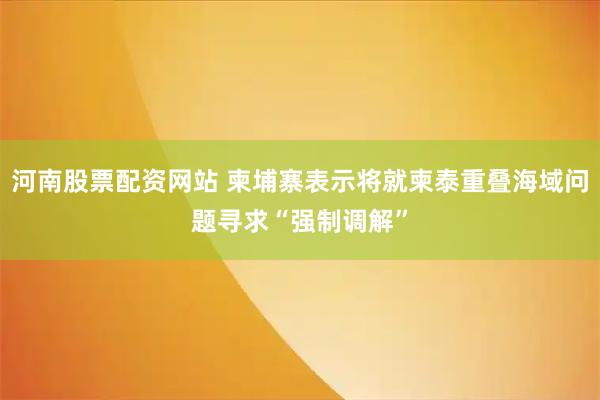 河南股票配资网站 柬埔寨表示将就柬泰重叠海域问题寻求“强制调解”