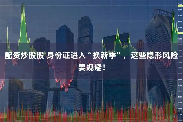 配资炒股股 身份证进入“换新季”，这些隐形风险要规避！