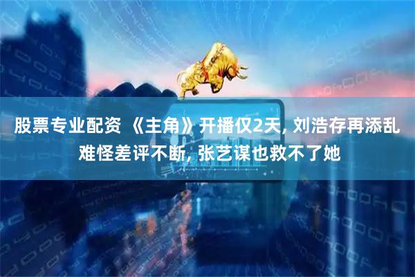 股票专业配资 《主角》开播仅2天, 刘浩存再添乱 难怪差评不断, 张艺谋也救不了她