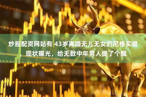 炒股配资网站有 43岁离婚无儿无女的尼格买提，现状曝光，给无数中年男人提了个醒