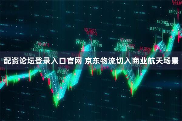 配资论坛登录入口官网 京东物流切入商业航天场景