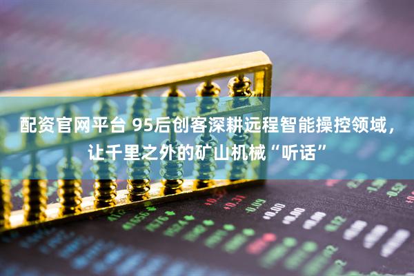 配资官网平台 95后创客深耕远程智能操控领域，让千里之外的矿山机械“听话”