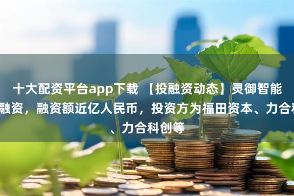 十大配资平台app下载 【投融资动态】灵御智能天使+融资，融资额近亿人民币，投资方为福田资本、力合科创等