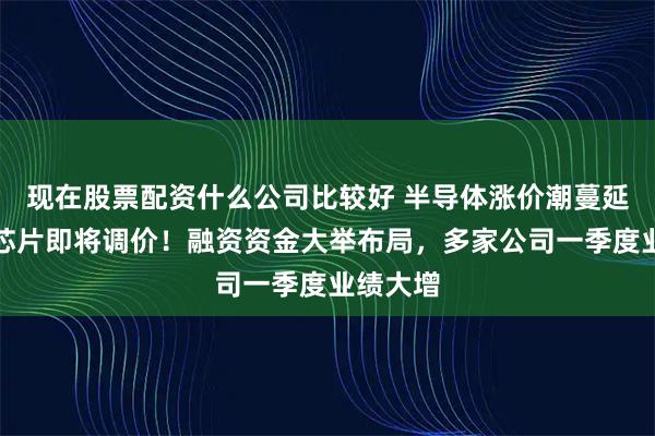 现在股票配资什么公司比较好 半导体涨价潮蔓延,这类芯片即将调价!融资资金大举布局,多家公司一季度业绩大增