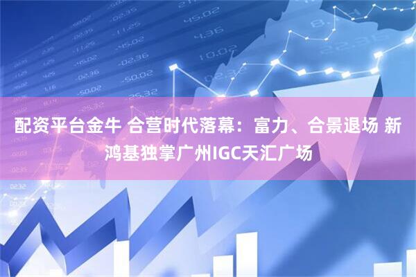配资平台金牛 合营时代落幕：富力、合景退场 新鸿基独掌广州IGC天汇广场