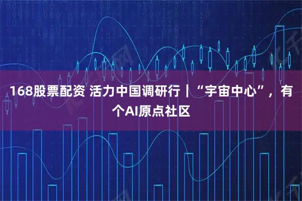 168股票配资 活力中国调研行｜“宇宙中心”，有个AI原点社区