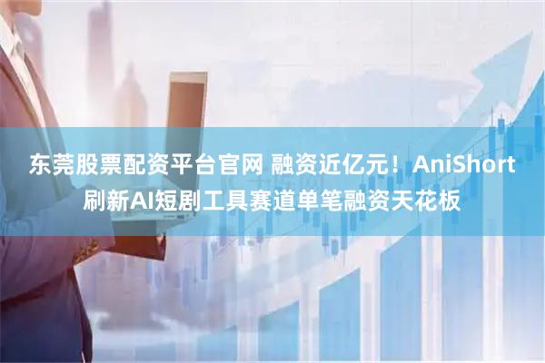 东莞股票配资平台官网 融资近亿元！AniShort刷新AI短剧工具赛道单笔融资天花板